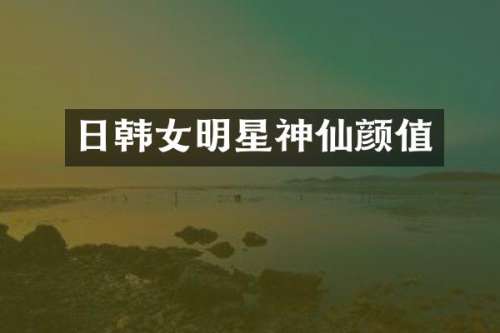 日韩女明星神仙颜值