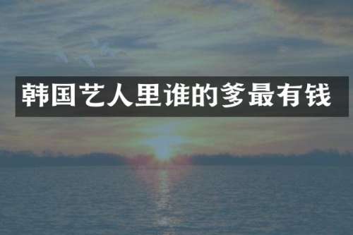 韩国艺人里谁的爹最有钱