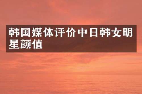 韩国媒体评价中日韩女明星颜值