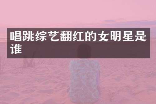 唱跳综艺翻红的女明星是谁