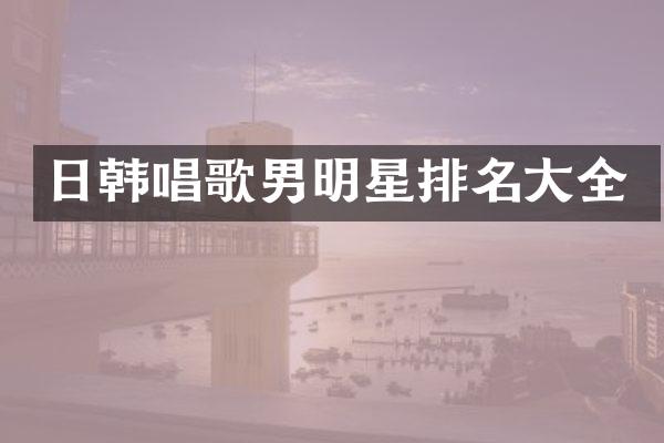 日韩唱歌男明星排名大全