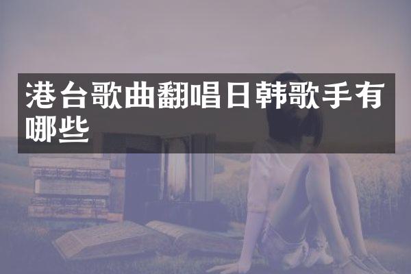 港台歌曲翻唱日韩歌手有哪些