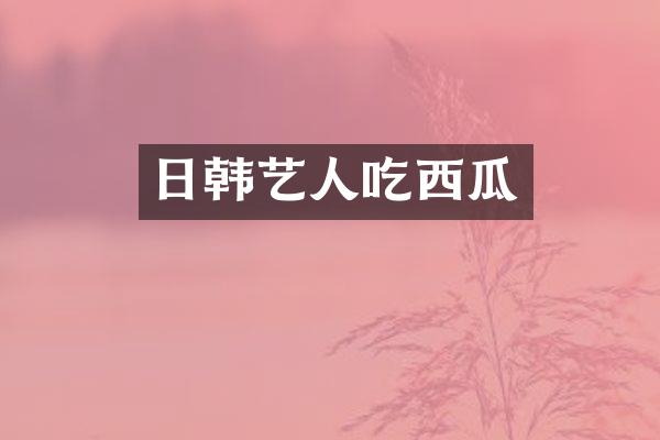 日韩艺人吃西瓜