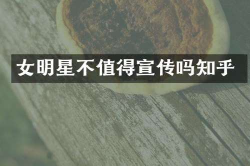 女明星不值得宣传吗知乎