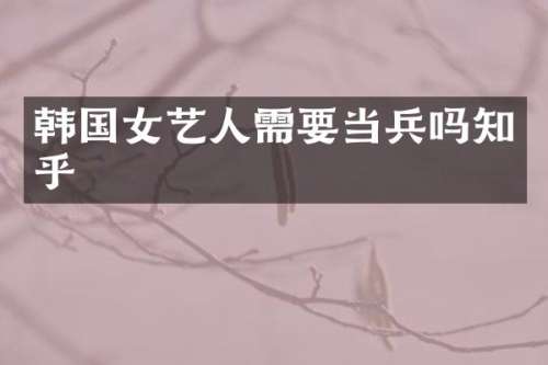 韩国女艺人需要当兵吗知乎