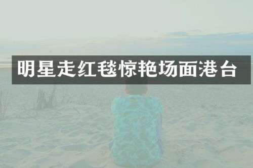 明星走红毯惊艳场面港台