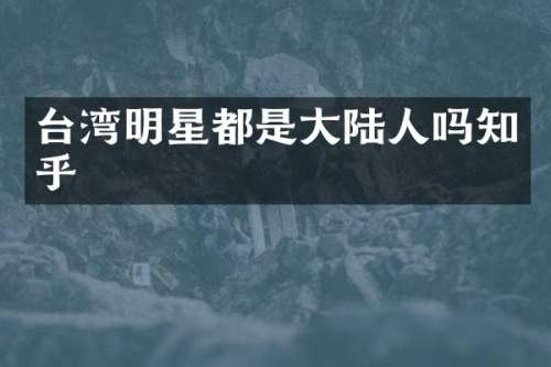 台湾明星都是大陆人吗知乎