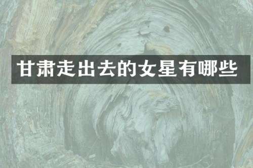 甘肃走出去的女星有哪些