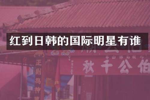 红到日韩的国际明星有谁