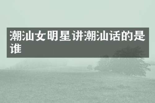 潮汕女明星讲潮汕话的是谁