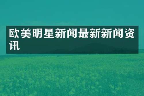 欧美明星新闻最新新闻资讯