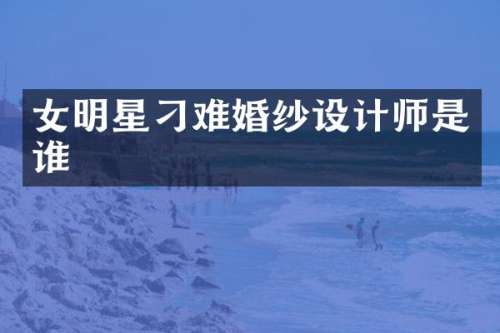 女明星刁难婚纱设计师是谁