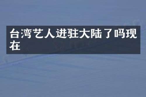台湾艺人进驻大陆了吗现在