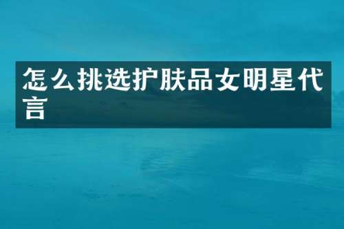 怎么挑选护肤品女明星代言