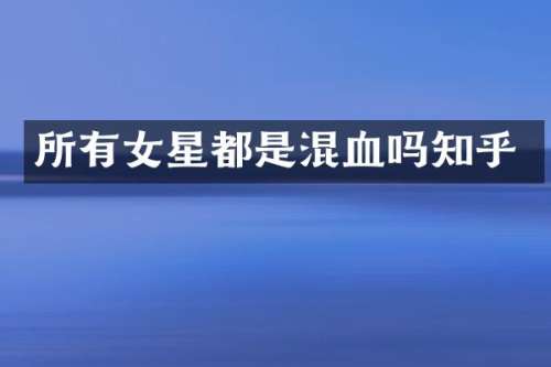 所有女星都是混血吗知乎