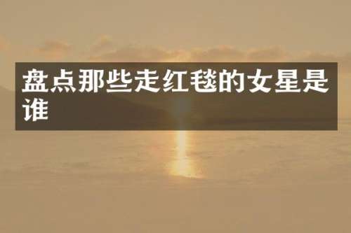盘点那些走红毯的女星是谁