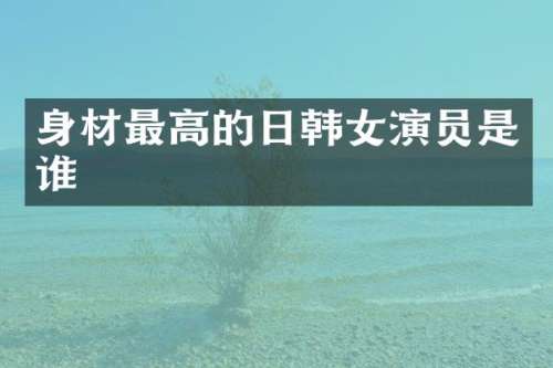 身材最高的日韩女演员是谁