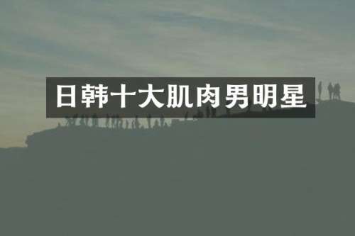 日韩十大肌肉男明星