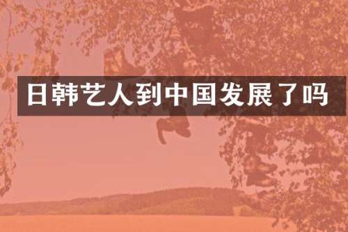 日韩艺人到中国发展了吗