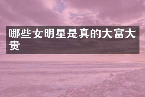 哪些女明星是真的大富大贵