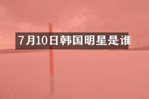 7月10日韩国明星是谁