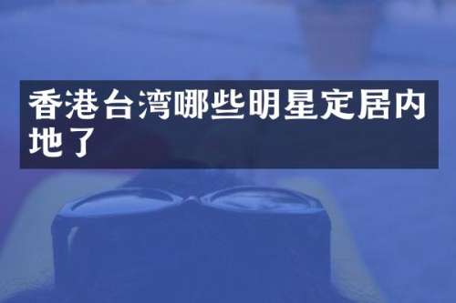 香港台湾哪些明星定居内地了