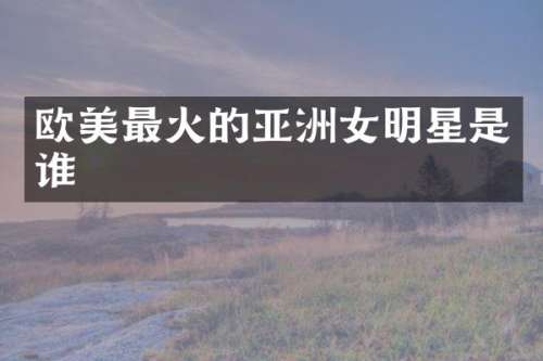 欧美最火的亚洲女明星是谁