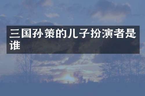 三国孙策的儿子扮演者是谁
