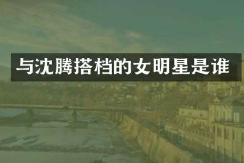 与沈腾搭档的女明星是谁