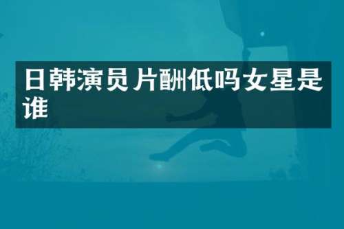 日韩演员片酬低吗女星是谁