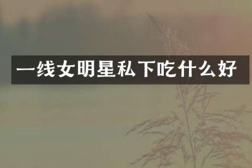 一线女明星私下吃什么好