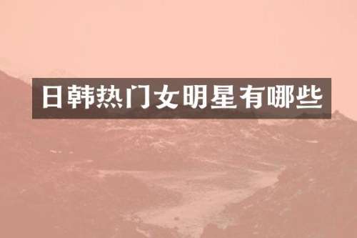 日韩热门女明星有哪些
