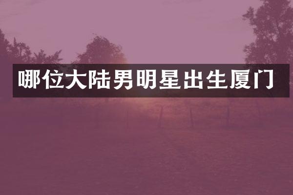 哪位大陆男明星出生厦门