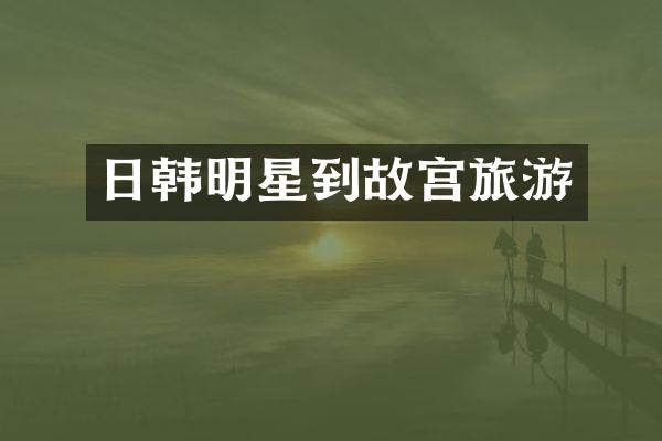 日韩明星到故宫旅游