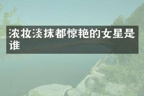 浓妆淡抹都惊艳的女星是谁