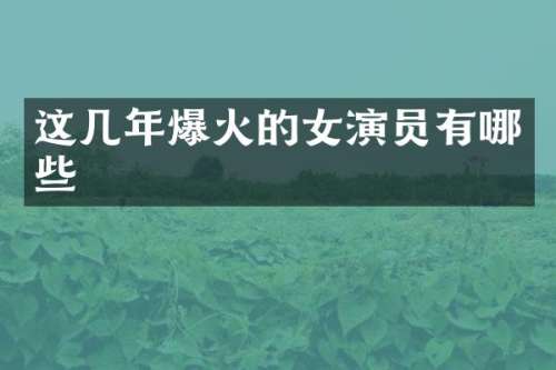 这几年爆火的女演员有哪些