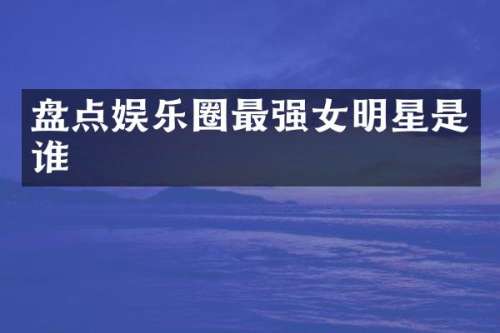 盘点娱乐圈最强女明星是谁