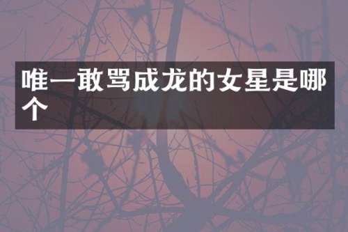 唯一敢骂成龙的女星是哪个