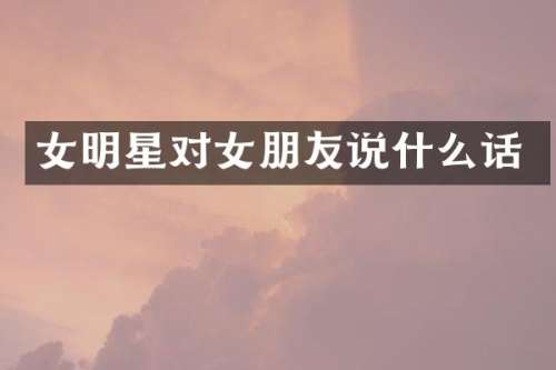 女明星对女朋友说什么话