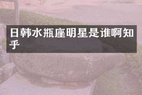 日韩水瓶座明星是谁啊知乎