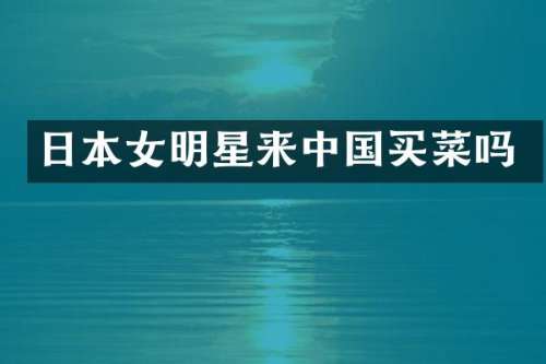 日本女明星来中国买菜吗