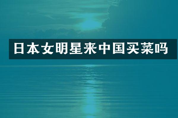 日本女明星来中国买菜吗