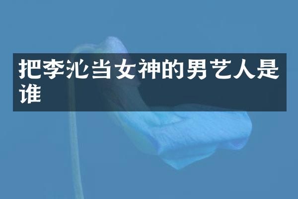 把李沁当女神的男艺人是谁