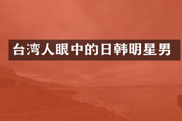 台湾人眼中的日韩明星男