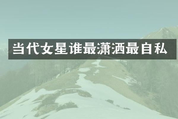 当代女星谁最潇洒最自私