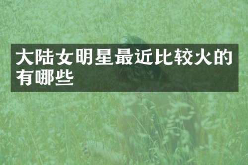 大陆女明星最近比较火的有哪些