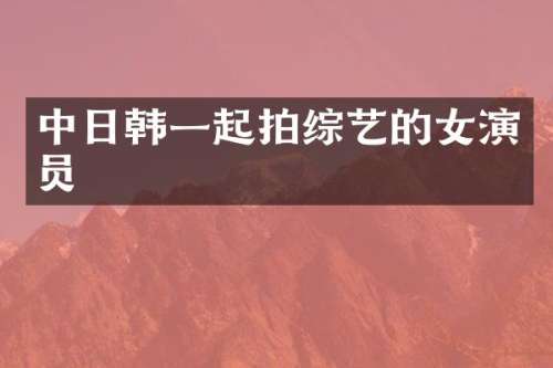 中日韩一起拍综艺的女演员