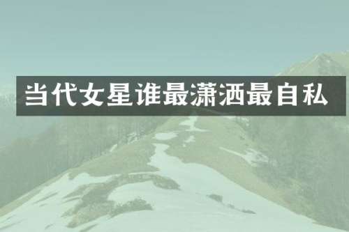 当代女星谁最潇洒最自私