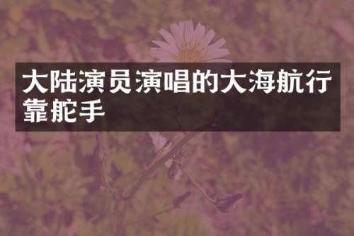 大陆演员演唱的大海航行靠舵手