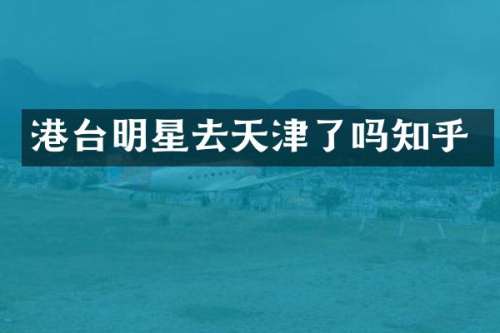 港台明星去天津了吗知乎
